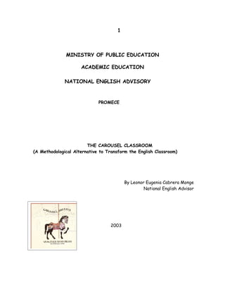 1



              MINISTRY OF PUBLIC EDUCATION

                     ACADEMIC EDUCATION

              NATIONAL ENGLISH ADVISORY



                             PROMECE




                        THE CAROUSEL CLASSROOM
(A Methodological Alternative to Transform the English Classroom)




                                          By Leonor Eugenia Cabrera Monge
                                                   National English Advisor




                                   2003
 