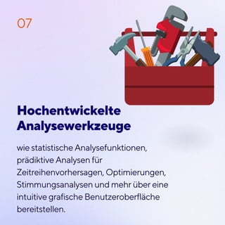 wie statistische Analysefunktionen,
prädiktive Analysen für
Zeitreihenvorhersagen, Optimierungen,
Stimmungsanalysen und mehr über eine
intuitive grafische Benutzeroberfläche
bereitstellen.
07
Hochentwickelte
Analysewerkzeuge
 
