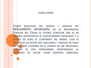 CONCLUSIÓN 
COMO RESULTADO DEL ESTUDIO Y ANÁLISIS DEL 
REGLAMENTO ESTUDIANTIL DE LA UNIVERSIDAD 
POPULAR DEL CESAR ES POSIBLE CONCLUIR QUE ES DE 
MÁXIMA IMPORTANCIA EL CONOCIMIENTO DETALLADO Y A 
FONDO DE TODO EL CONTENIDO DEL MISMO, CON EL 
PROPÓSITO DE HACER USO ADECUADO Y PRECISO DE TODO 
LO QUE ESTE CONTIENE EN EL EVENTO DE SER NECESARIO, 
TAMBIÉN ES UNA HERRAMIENTA INDISPENSABLE AL 
MOMENTO DE HACER VALER NUESTROS DERECHOS. 
