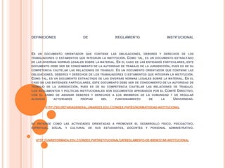 DEFINICIONES DE REGLAMENTO INSTITUCIONAL 
ES UN DOCUMENTO ORIENTADOR QUE CONTIENE LAS OBLIGACIONES, DEBERES Y DERECHOS DE LOS 
TRABAJADORES O ESTAMENTOS QUE INTEGRAN LA INSTITUCIÓN. COMO TAL, ES UN DOCUMENTO EXTRACTADO 
DE LAS DIVERSAS NORMAS LEGALES SOBRE LA MATERIAL. EN EL CASO DE LAS ENTIDADES PARTICULARES, ESTE 
DOCUMENTO DEBE SER DE CONOCIMIENTO DE LA AUTORIDAD DE TRABAJO DE LA JURISDICCIÓN, PUES ES DE SU 
COMPETENCIA CAUTELAR LAS RELACIONES DE TRABAJO. ES UN DOCUMENTO ORIENTADOR QUE CONTIENE LAS 
OBLIGACIONES, DEBERES Y DERECHOS DE LOS TRABAJADORES O ESTAMENTOS QUE INTEGRAN LA INSTITUCIÓN. 
COMO TAL, ES UN DOCUMENTO EXTRACTADO DE LAS DIVERSAS NORMAS LEGALES SOBRE LA MATERIAL. EN EL 
CASO DE LAS ENTIDADES PARTICULARES, ESTE DOCUMENTO DEBE SER DE CONOCIMIENTO DE LA AUTORIDAD DE 
TRABAJO DE LA JURISDICCIÓN, PUES ES DE SU COMPETENCIA CAUTELAR LAS RELACIONES DE TRABAJO. 
LOS REGLAMENTOS Y POLÍTICAS INSTITUCIONALES SON DOCUMENTOS APROBADOS POR EL COMITÉ DIRECTIVO, 
CON EL ÁNIMO DE ASIGNAR DEBERES Y DERECHOS A LOS MIEMBROS DE LA COMUNIDAD Y DE REGULAR 
ALGUNAS ACTIVIDADES PROPIAS DEL FUNCIONAMIENTO DE LA UNIVERSIDAD. 
HTTP://SECRETARIAGENERAL.UNIANDES.EDU.CO/INDEX.PHP/ES/NORMATIVIDAD-INSTITUCIONAL 
SE ENTIENDE COMO LAS ACTIVIDADES ORIENTADAS A PROMOVER EL DESARROLLO FÍSICO, PSICOACTIVO, 
ESPIRITUAL, SOCIAL Y CULTURAL DE SUS ESTUDIANTES, DOCENTES Y PERSONAL ADMINISTRATIVO. 
HTTP://UNIREFORMADA.EDU.CO/INDEX.PHP/INSTITUCIONAL/UR/REGLAMENTO-DE-BIENESTAR-INSTITUCIONAL 
 