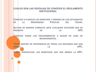 CUALES SON LAS VENTAJAS DE CONOCER EL REGLAMENTO 
INSTITUCIONAL 
CONOCER A PLENITUD LOS DERECHOS Y DEBERES DE LOS ESTUDIANTES 
DE LA UNIVERSIDAD POPULAR DEL CESAR. 
ACTUAR DE MANERA CORRECTA ANTE CUALQUIER SITUACIÓN QUE SE 
PRESENTE EN LA UPC 
CONOCER TODOS LOS PROCEDIMIENTOS A SEGUIR EN CASO DE 
INCONVENIENTES. 
TENER SENTIDO DE PERTENENCIA DE TODOS LOS RECURSOS QUE NOS 
BRINDA LA UPC. 
SABER APROVECHAR LOS BENEFICIOS QUE NOS BRINDA LA UPC. 
 
