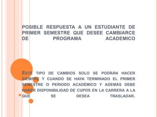 POSIBLE RESPUESTA A UN ESTUDIANTE DE 
PRIMER SEMESTRE QUE DESEE CAMBIARCE 
DE PROGRAMA ACADEMICO 
ESTE TIPO DE CAMBIOS SOLO SE PODRÁN HACER 
SIEMPRE Y CUANDO SE HAYA TERMINADO EL PRIMER 
SEMESTRE O PERIODO ACADÉMICO Y ADEMÁS DEBE 
HABER DISPONIBILIDAD DE CUPOS EN LA CARRERA A LA 
QUE SE DESEA TRASLADAR. 
 