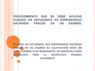 PROCEDIMIENTO QUE SE DEBE APLICAR 
CUNADO UN ESTUDIANTE ES SORPRENDIDO 
HACIENDO FRAUDE EN UN EXAMEN. 
CUANDO UN ESTUDIANTE SEA SORPRENDIDO HACIENDO 
FRAUDE EN UN EXAMEN SU CALIFICACIÓN SERÁ (0) 
CERO, ADEMÁS SI ES REINCIDENTE, SU MATRÍCULA SERÁ 
CANCELADA PARA EL RESPECTIVO PERIODO 
ACADÉMICO. 
 