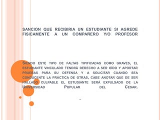SANCION QUE RECIBIRIA UN ESTUDIANTE SI AGREDE 
FISICAMENTE A UN COMPAÑERO Y/O PROFESOR 
SIENDO ESTE TIPO DE FALTAS TIPIFICADAS COMO GRAVES, EL 
ESTUDIANTE VINCULADO TENDRÁ DERECHO A SER OÍDO Y APORTAR 
PRUEBAS PARA SU DEFENSA Y A SOLICITAR CUANDO SEA 
CONDUCENTE LA PRÁCTICA DE OTRAS, CABE ANOTAR QUE DE SER 
HALLADO CULPABLE EL ESTUDIANTE SERÁ EXPULSADO DE LA 
UNIVERSIDAD POPULAR DEL CESAR. 
. 
 