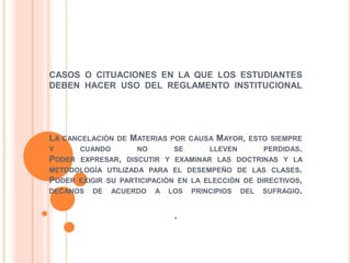 CASOS O CITUACIONES EN LA QUE LOS ESTUDIANTES 
DEBEN HACER USO DEL REGLAMENTO INSTITUCIONAL 
LA CANCELACIÓN DE MATERIAS POR CAUSA MAYOR, ESTO SIEMPRE 
Y CUANDO NO SE LLEVEN PERDIDAS. 
PODER EXPRESAR, DISCUTIR Y EXAMINAR LAS DOCTRINAS Y LA 
METODOLOGÍA UTILIZADA PARA EL DESEMPEÑO DE LAS CLASES. 
PODER EXIGIR SU PARTICIPACIÓN EN LA ELECCIÓN DE DIRECTIVOS, 
DECANOS DE ACUERDO A LOS PRINCIPIOS DEL SUFRAGIO. 
. 
 