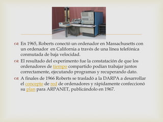  
En 1965, Roberts conectó un ordenador en Massachusetts con un ordenador en California a través de una línea telefónica conmutada de baja velocidad. 
El resultado del experimento fue la constatación de que los ordenadores de tiempo compartido podían trabajar juntos correctamente, ejecutando programas y recuperando dato. 
A finales de 1966 Roberts se trasladó a la DARPA a desarrollar el concepto de red de ordenadores y rápidamente confeccionó su plan para ARPANET, publicándolo en 1967.  