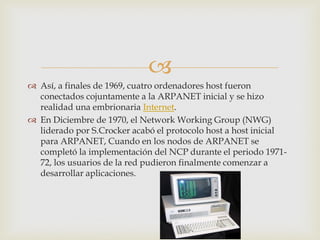  
Así, a finales de 1969, cuatro ordenadores host fueron conectados cojuntamente a la ARPANET inicial y se hizo realidad una embrionaria Internet. 
En Diciembre de 1970, el Network Working Group (NWG) liderado por S.Crocker acabó el protocolo host a host inicial para ARPANET, Cuando en los nodos de ARPANET se completó la implementación del NCP durante el periodo 1971- 72, los usuarios de la red pudieron finalmente comenzar a desarrollar aplicaciones. 
 