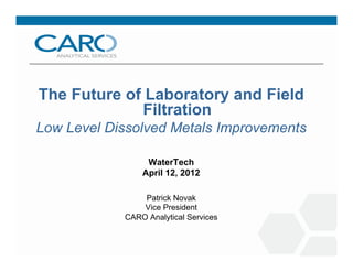 The Future of Laboratory and Field
Filtration
Low Level Dissolved Metals Improvements
WaterTech
April 12, 2012
Patrick Novak
Vice President
CARO Analytical Services
 