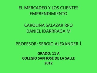 EL MERCADEO Y LOS CLIENTES
      EMPRENDIMIENTO

   CAROLINA SALAZAR RPO
    DANIEL IDÁRRRAGA M

PROFESOR: SERGIO ALEXANDER J
          GRADO: 11 A
  COLEGIO SAN JOSÉ DE LA SALLE
             2012
 