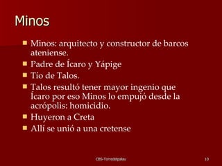 Minos  Minos: arquitecto y constructor de barcos ateniense.  Padre de Ícaro y Yápige Tío de Talos.  Talos resultó tener mayor ingenio que Ícaro por eso Minos lo empujó desde la acrópolis: homicidio. Huyeron a Creta  Allí se unió a una cretense  