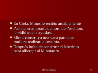 En Creta, Minos lo recibió amablemente  Pasifae, enamorada del toro de Poseidón, le pidió que la ayudase. Minos construyó una vaca para que pudiera realizar la coyunta.  Después hubo de construir el laberinto para albergar al Minotauro 