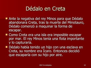 Dédalo en Creta Ante la negativa del rey Minos para que Dédalo abandonara Creta, tras la muerte del Minotauro, Dédalo comenzó a maquinar la forma de escapar. Como Creta era una isla era imposible escapar por mar. El rey Minos tenía una flota importante y lo capturaría. Dédalo había tenido un hijo con una esclava en Creta, su nombre era Ícaro. Entonces decidió que escaparía con su hijo por aire. 