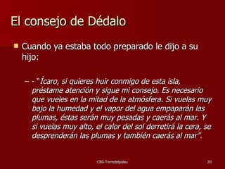 El consejo de Dédalo Cuando ya estaba todo preparado le dijo a su hijo: - “ Ícaro, si quieres huir conmigo de esta isla, préstame atención y sigue mi consejo. Es necesario que vueles en la mitad de la atmósfera. Si vuelas muy bajo la humedad y el vapor del agua empaparán las plumas, éstas serán muy pesadas y caerás al mar. Y si vuelas muy alto, el calor del sol derretirá la cera, se desprenderán las plumas y también caerás al mar”. 