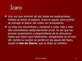 Ícaro Una vez que terminó de dar todas las explicaciones, Dédalo se lanzó al espacio. Ícaro lo siguió, pero pronto se entregó al placer del vuelo con entusiasmo.  La vista era maravillosa y comenzó a volar más y más alto acercándose peligrosamente al sol. Es así que las plumas comenzaron a desprenderse de la estructura hasta que Ícaro cayó fatalmente, ahogándose en el mar; all í, donde su cuerpo se perdió en las aguas del Egeo, surgió la  isla de Ikaria , que le debe su nombre.  