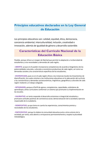 Principios educativos declarados en la Ley General
de Educación
Los principios educativos son: calidad, equidad, ética, democracia,
conciencia ambiental, interculturalidad, inclusión, creatividad e
innovación, además de igualdad de género y desarrollo sostenible.
Características del Currículo Nacional de la
Educación Básica
Flexible, porque ofrece un margen de libertad que permite la adaptación a la diversidad de
estudiantes y a las necesidades y demandas de cada región;
- ABIERTO, ya que en él pueden incorporarse competencias de acuerdo al diagnóstico de las
potencialidades naturales, culturales y económico-productivas de cada región, así como sus
demandas sociales y las características específicas de los estudiantes;
- DIVERSIFICADO, pues es en él cada región ofrece a las instancias locales los lineamientos de
diversificación, los cuales orientan a las instituciones educativas en la adecuación del currículo
a las características y demandas socioeconómicas, lingüísticas, geográficas y culturales de cada
región mediante un trabajo colegiado.
- INTEGRADOR, porque el Perfil de egreso, competencias, capacidades, estándares de
aprendizaje y áreas curriculares conforman un sistema que promueve su implementación en
las escuelas.
- VALORATIVO, en tanto responde al desarrollo armonioso e integral del estudiante y
promueve actitudes positivas de convivencia social, democratización de la sociedad y ejercicio
responsable de la ciudadanía.
- SIGNIFICATIVO, ya que toma en cuenta las experiencias, conocimientos previos y
necesidades de los estudiantes.
- PARTICIPATIVO, porque lo elabora la comunidad educativa junto a otros actores de la
sociedad; por tanto, está abierto a enriquecerse permanentemente y respeta la pluralidad
metodológica.
 