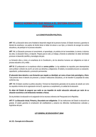 MARCO NORMATIVO QUE REGULA EL SISTEMA EDUCATIVO
PERUANO
LA CONSTITUCIÓN POLÍTICA.
ART. 13. La Educación tiene como finalidad el desarrollo integral de la persona humana. El Estado reconoce y garantiza la
libertad de enseñanza. Los padres de familia tienen el deber de educar a sus hijos y el derecho de escoger los centros
educativos y de participar en el proceso educativo.
ART. 14. La Educación promueve el conocimiento, el aprendizaje y la práctica de las humanidades, la ciencia, la técnica,
las artes, la educación física y el deporte. Prepara para la vida y el trabajo y fomenta la solidaridad. Es deber del Estado
promover el desarrollo científico y tecnológico del país.
La formación ética y cívica y la enseñanza de la Constitución y de los derechos humanos son obligatorios en todo el
proceso educativo civil y militar…
ART.15. El profesorado en la enseñanza oficial es carrera pública. La ley establece los requisitos para desempeñarse
como profesor o director de una IE, así como sus derechos y obligaciones. El estado y la sociedad procuran su evaluación,
capacitación, profesionalización y promoción permanentes.
El educando tiene derecho a una formación que respete su identidad, así como al buen trato psicológico y físico.
Toda persona tiene el derecho de promover y conducir Instituciones Educativas y el de transferir la propiedad de estas,
conforme a ley.
ART. 16. El Estado coordina la política educativa. Formula los lineamientos generales de los planes de estudio así como
los requisitos mínimos de la organización de las IE, supervisa su cumplimiento y la calidad de la educación.
Es deber del Estado de asegurar que nadie se vea impedido de recibir educación adecuada por razón de su
situación económica o de limitaciones mentales o físicas.
Se da prioridad a la educación en la asignación de los recursos ordinarios del Presupuesto de la República.
ART.17. La Educación Inicial, Primaria y Secundaria son obligatorias. En las instituciones del Estado la educación es
gratuita. El estado garantiza la erradicación del analfabetismo y preserva las diferentes manifestaciones culturales y
lingüísticas del país.
LEY GENERAL DE EDUCACIÓN N° 28044
Art. 02.- Concepto de la Educación:
 