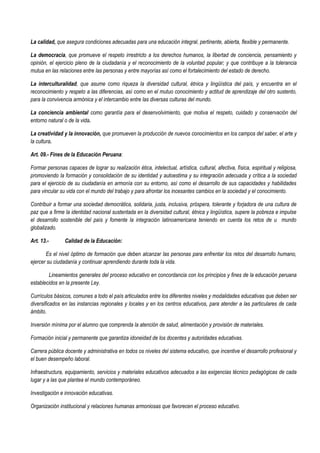 La calidad, que asegura condiciones adecuadas para una educación integral, pertinente, abierta, flexible y permanente.
La democracia, que promueve el respeto irrestricto a los derechos humanos, la libertad de conciencia, pensamiento y
opinión, el ejercicio pleno de la ciudadanía y el reconocimiento de la voluntad popular; y que contribuye a la tolerancia
mutua en las relaciones entre las personas y entre mayorías así como el fortalecimiento del estado de derecho.
La interculturalidad, que asume como riqueza la diversidad cultural, étnica y lingüística del país, y encuentra en el
reconocimiento y respeto a las diferencias, así como en el mutuo conocimiento y actitud de aprendizaje del otro sustento,
para la convivencia armónica y el intercambio entre las diversas culturas del mundo.
La conciencia ambiental como garantía para el desenvolvimiento, que motiva el respeto, cuidado y conservación del
entorno natural o de la vida.
La creatividad y la innovación, que promueven la producción de nuevos conocimientos en los campos del saber, el arte y
la cultura.
Art. 09.- Fines de la Educación Peruana:
Formar personas capaces de lograr su realización ética, intelectual, artística, cultural, afectiva, física, espiritual y religiosa,
promoviendo la formación y consolidación de su identidad y autoestima y su integración adecuada y crítica a la sociedad
para el ejercicio de su ciudadanía en armonía con su entorno, así como el desarrollo de sus capacidades y habilidades
para vincular su vida con el mundo del trabajo y para afrontar los incesantes cambios en la sociedad y el conocimiento.
Contribuir a formar una sociedad democrática, solidaria, justa, inclusiva, próspera, tolerante y forjadora de una cultura de
paz que a firme la identidad nacional sustentada en la diversidad cultural, étnica y lingüística, supere la pobreza e impulse
el desarrollo sostenible del país y fomente la integración latinoamericana teniendo en cuenta los retos de u mundo
globalizado.
Art. 13.- Calidad de la Educación:
Es el nivel óptimo de formación que deben alcanzar las personas para enfrentar los retos del desarrollo humano,
ejercer su ciudadanía y continuar aprendiendo durante toda la vida.
Lineamientos generales del proceso educativo en concordancia con los principios y fines de la educación peruana
establecidos en la presente Ley.
Currículos básicos, comunes a todo el país articulados entre los diferentes niveles y modalidades educativas que deben ser
diversificados en las instancias regionales y locales y en los centros educativos, para atender a las particulares de cada
ámbito.
Inversión mínima por el alumno que comprenda la atención de salud, alimentación y provisión de materiales.
Formación inicial y permanente que garantiza idoneidad de los docentes y autoridades educativas.
Carrera pública docente y administrativa en todos os niveles del sistema educativo, que incentive el desarrollo profesional y
el buen desempeño laboral.
Infraestructura, equipamiento, servicios y materiales educativos adecuados a las exigencias técnico pedagógicas de cada
lugar y a las que plantea el mundo contemporáneo.
Investigación e innovación educativas.
Organización institucional y relaciones humanas armoniosas que favorecen el proceso educativo.
 