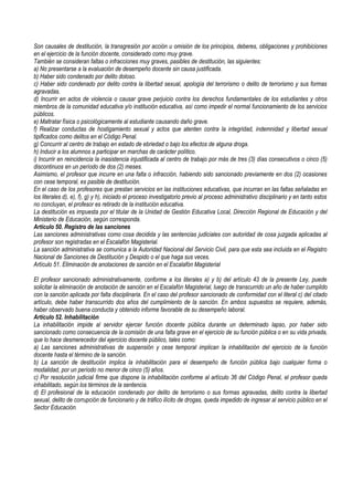 Son causales de destitución, la transgresión por acción u omisión de los principios, deberes, obligaciones y prohibiciones
en el ejercicio de la función docente, considerado como muy grave.
También se consideran faltas o infracciones muy graves, pasibles de destitución, las siguientes:
a) No presentarse a la evaluación de desempeño docente sin causa justificada.
b) Haber sido condenado por delito doloso.
c) Haber sido condenado por delito contra la libertad sexual, apología del terrorismo o delito de terrorismo y sus formas
agravadas.
d) Incurrir en actos de violencia o causar grave perjuicio contra los derechos fundamentales de los estudiantes y otros
miembros de la comunidad educativa y/o institución educativa, así como impedir el normal funcionamiento de los servicios
públicos.
e) Maltratar física o psicológicamente al estudiante causando daño grave.
f) Realizar conductas de hostigamiento sexual y actos que atenten contra la integridad, indemnidad y libertad sexual
tipificados como delitos en el Código Penal.
g) Concurrir al centro de trabajo en estado de ebriedad o bajo los efectos de alguna droga.
h) Inducir a los alumnos a participar en marchas de carácter político.
i) Incurrir en reincidencia la inasistencia injustificada al centro de trabajo por más de tres (3) días consecutivos o cinco (5)
discontinuos en un período de dos (2) meses.
Asimismo, el profesor que incurre en una falta o infracción, habiendo sido sancionado previamente en dos (2) ocasiones
con cese temporal, es pasible de destitución.
En el caso de los profesores que prestan servicios en las instituciones educativas, que incurran en las faltas señaladas en
los literales d), e), f), g) y h), iniciado el proceso investigatorio previo al proceso administrativo disciplinario y en tanto estos
no concluyan, el profesor es retirado de la institución educativa.
La destitución es impuesta por el titular de la Unidad de Gestión Educativa Local, Dirección Regional de Educación y del
Ministerio de Educación, según corresponda.
Artículo 50. Registro de las sanciones
Las sanciones administrativas como cosa decidida y las sentencias judiciales con autoridad de cosa juzgada aplicadas al
profesor son registradas en el Escalafón Magisterial.
La sanción administrativa se comunica a la Autoridad Nacional del Servicio Civil, para que esta sea incluida en el Registro
Nacional de Sanciones de Destitución y Despido o el que haga sus veces.
Artículo 51. Eliminación de anotaciones de sanción en el Escalafón Magisterial
El profesor sancionado administrativamente, conforme a los literales a) y b) del artículo 43 de la presente Ley, puede
solicitar la eliminación de anotación de sanción en el Escalafón Magisterial, luego de transcurrido un año de haber cumplido
con la sanción aplicada por falta disciplinaria. En el caso del profesor sancionado de conformidad con el literal c) del citado
artículo, debe haber transcurrido dos años del cumplimiento de la sanción. En ambos supuestos se requiere, además,
haber observado buena conducta y obtenido informe favorable de su desempeño laboral.
Artículo 52. Inhabilitación
La inhabilitación impide al servidor ejercer función docente pública durante un determinado lapso, por haber sido
sancionado como consecuencia de la comisión de una falta grave en el ejercicio de su función pública o en su vida privada,
que lo hace desmerecedor del ejercicio docente público, tales como:
a) Las sanciones administrativas de suspensión y cese temporal implican la inhabilitación del ejercicio de la función
docente hasta el término de la sanción.
b) La sanción de destitución implica la inhabilitación para el desempeño de función pública bajo cualquier forma o
modalidad, por un período no menor de cinco (5) años.
c) Por resolución judicial firme que dispone la inhabilitación conforme al artículo 36 del Código Penal, el profesor queda
inhabilitado, según los términos de la sentencia.
d) El profesional de la educación condenado por delito de terrorismo o sus formas agravadas, delito contra la libertad
sexual, delito de corrupción de funcionario y de tráfico ilícito de drogas, queda impedido de ingresar al servicio público en el
Sector Educación.
 