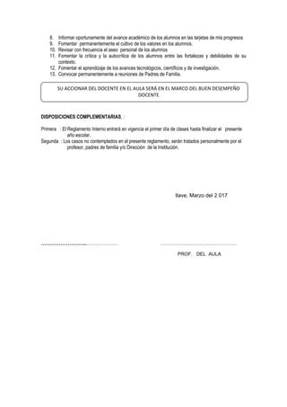 8. Informar oportunamente del avance académico de los alumnos en las tarjetas de mis progresos
9. Fomentar permanentemente el cultivo de los valores en los alumnos.
10. Revisar con frecuencia el aseo personal de los alumnos
11. Fomentar la crítica y la autocrítica de los alumnos entre las fortalezas y debilidades de su
contexto.
12. Fomentar el aprendizaje de los avances tecnológicos, científicos y de investigación.
13. Convocar permanentemente a reuniones de Padres de Familia.
DISPOSICIONES COMPLEMENTARIAS :
Primera : El Reglamento Interno entrará en vigencia el primer día de clases hasta finalizar el presente
año escolar.
Segunda : Los casos no contemplados en el presente reglamento, serán tratados personalmente por el
profesor, padres de familia y/o Dirección de la Institución.
Ilave, Marzo del 2 017
……………………..……………… …………………………………….
PROF. DEL AULA
SU ACCIONAR DEL DOCENTE EN EL AULA SERÁ EN EL MARCO DEL BUEN DESEMPEÑO
DOCENTE
 