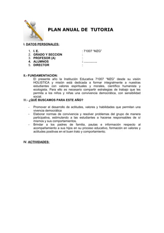 PLAN ANUAL DE TUTORIA
I. DATOS PERSONALES:
1. I. E. : 71007 “MZG”
2. GRADO Y SECCION :
3. PROFESOR (A) :
4. ALUMNOS : ………….
5. DIRECTOR :
II.- FUNDAMENTACION:
El presente año la Institución Educativa 71007 “MZG” desde su visión
HOLISTICA y misión está dedicada a formar integralmente a nuestras
estudiantes con valores espirituales y morales, científico humanista y
ecologista. Para ello es necesario compartir estrategias de trabajo que les
permita a los niños y niñas una convivencia democrática, con sensibilidad
social.
III.- ¿QUÉ BUSCAMOS PARA ESTE AÑO?
- Promover el desarrollo de actitudes, valores y habilidades que permitan una
vivencia democrática
- Elaborar normas de convivencia y resolver problemas del grupo de manera
participativa, estimulando a las estudiantes a hacerse responsables de sí
mismos y sus comportamientos.
- Brindar a los padres de familia, pautas e información respecto al
acompañamiento a sus hijos en su proceso educativo, formación en valores y
actitudes positivas en el buen trato y comportamiento.
IV. ACTIVIDADES:
 