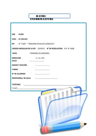 DATOS
INFORMATIVOS
DRE : PUNO
UGEL : EL COLLAO
IEP : N° 71007 ” MARIANO ZEVALLOS GONZALES”
CODIGO MODULAR DE LA IEP: 0243915 N° DE RESOLUCION: R.D. N° 4098
NIVEL : PRIMARIA DE MENORES
DIRECCION : Jr. Ica 451
CICLO : ………………………….
GRADO Y SECCIÓN : ………………………….
TURNO : …………………………
N° DE ALUMNOS :………………………….
PROFESOR(a) DE AULA : …………………………………………
TELÉFONO :________________________________________________________
E-mail:______________________________________________________________
 