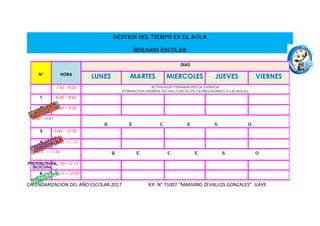 GESTION DEL TIEMPO EN EL AULA
HORARIO ESCOLAR
CALENDARIZACION DEL AÑO ESCOLAR 2017 IEP. N° 71007 “MARIANO ZEVALLOS GONZALES” ILAVE
N° HORA
DIAS
LUNES MARTES MIERCOLES JUEVES VIERNES
7.45 - 8.00 ACTIVIDADES PERMANENTES DE ENTRADA
(FORMACION GENERAL-FECHAS CIVICAS ESCOLARES-INGRESO A LAS AULAS)
1 8.00 – 8.45
2 8.45 – 9.30
9.30 – 9.45
R E C E S O
3 9.45 - 10.30
4 10.30 -11.15
11.15 – 11.30 R E C E S O
5 11.30– 12.15
6 12.15 – 13.00
 