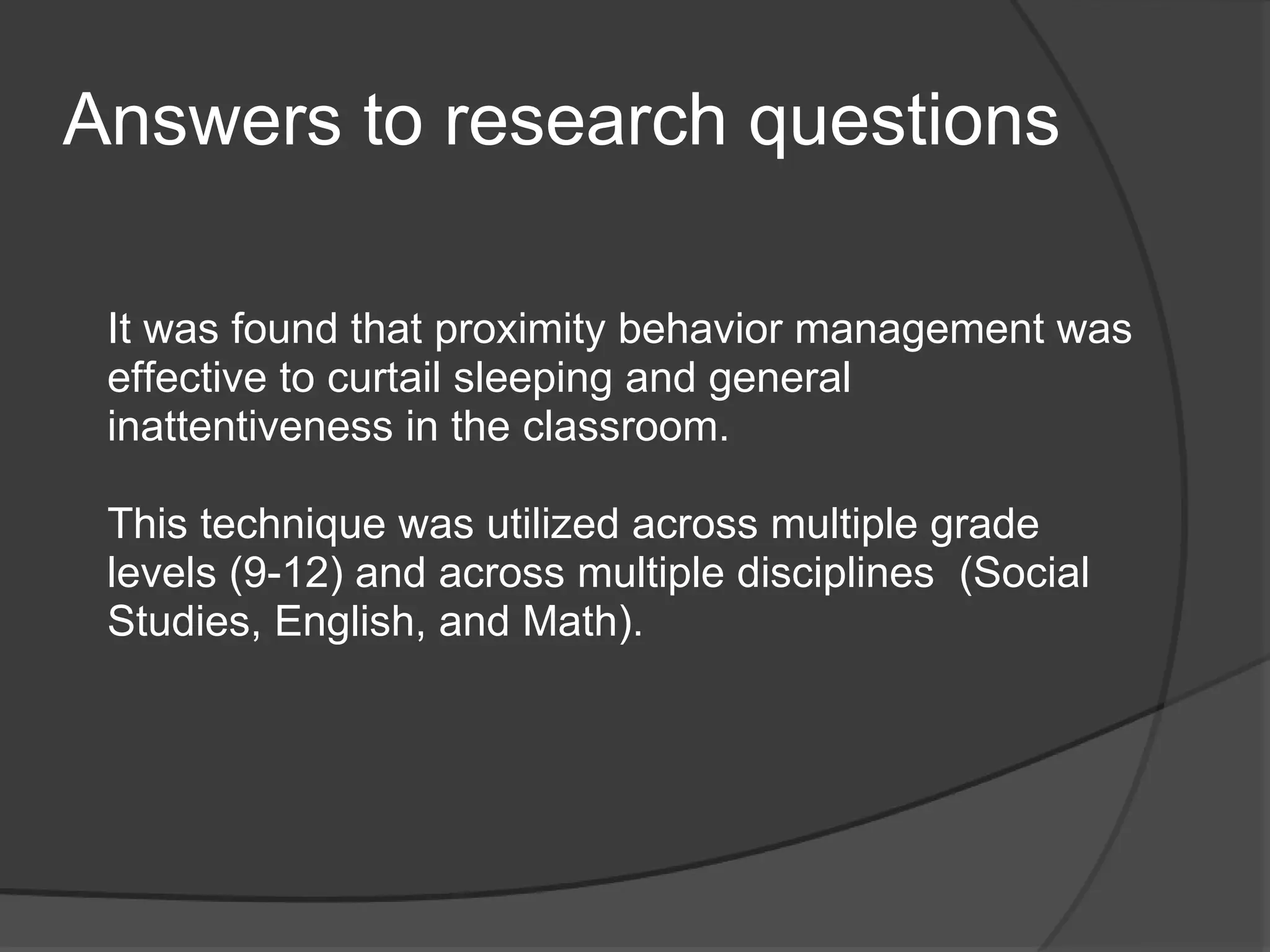 Answers to research questions

 It was found that proximity behavior management was
 effective to curtail sleeping and general
 inattentiveness in the classroom.

 This technique was utilized across multiple grade
 levels (9-12) and across multiple disciplines (Social
 Studies, English, and Math).
 