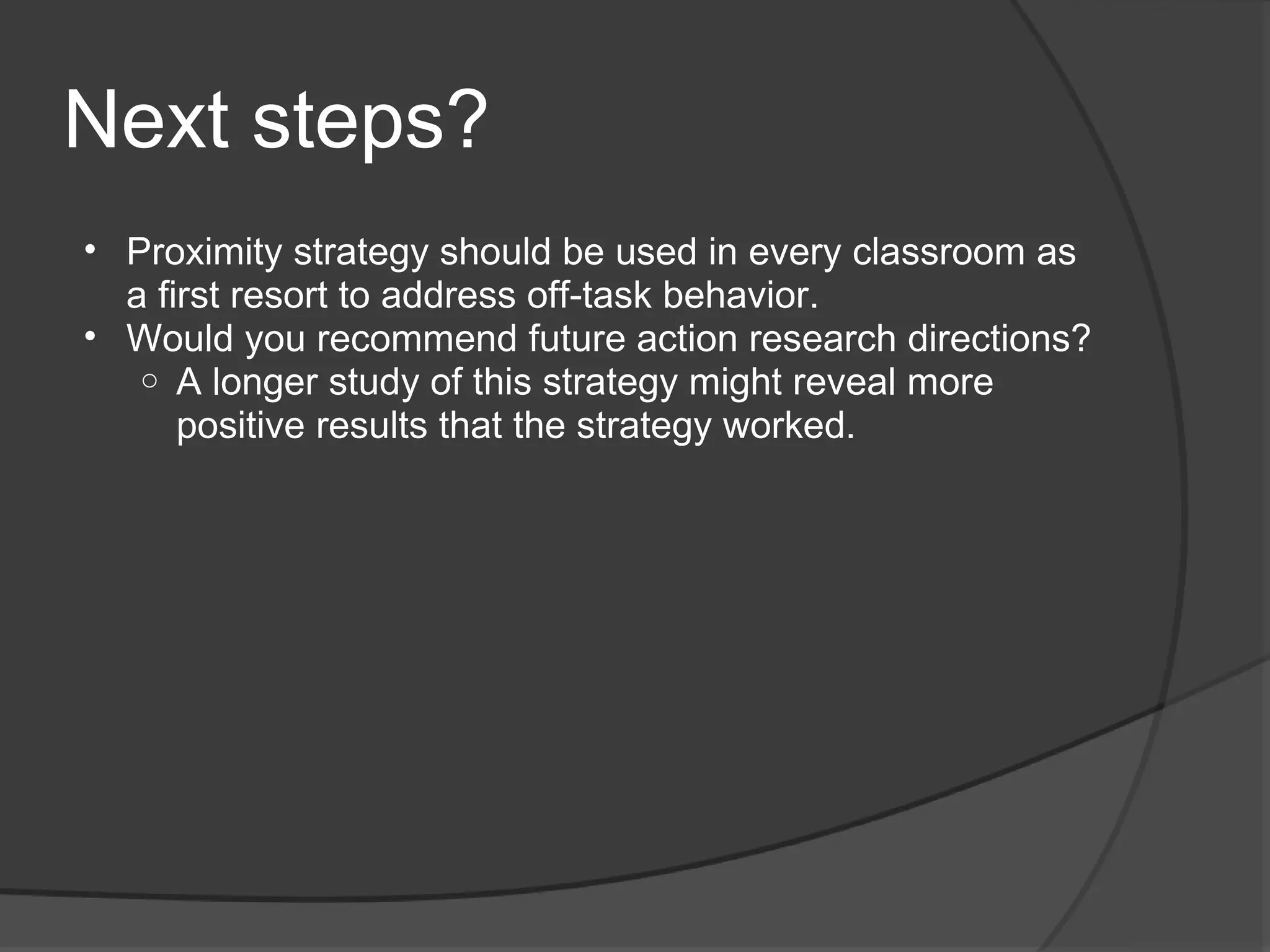 Next steps?
• Proximity strategy should be used in every classroom as
  a first resort to address off-task behavior.
• Would you recommend future action research directions?
   o A longer study of this strategy might reveal more
      positive results that the strategy worked.
 