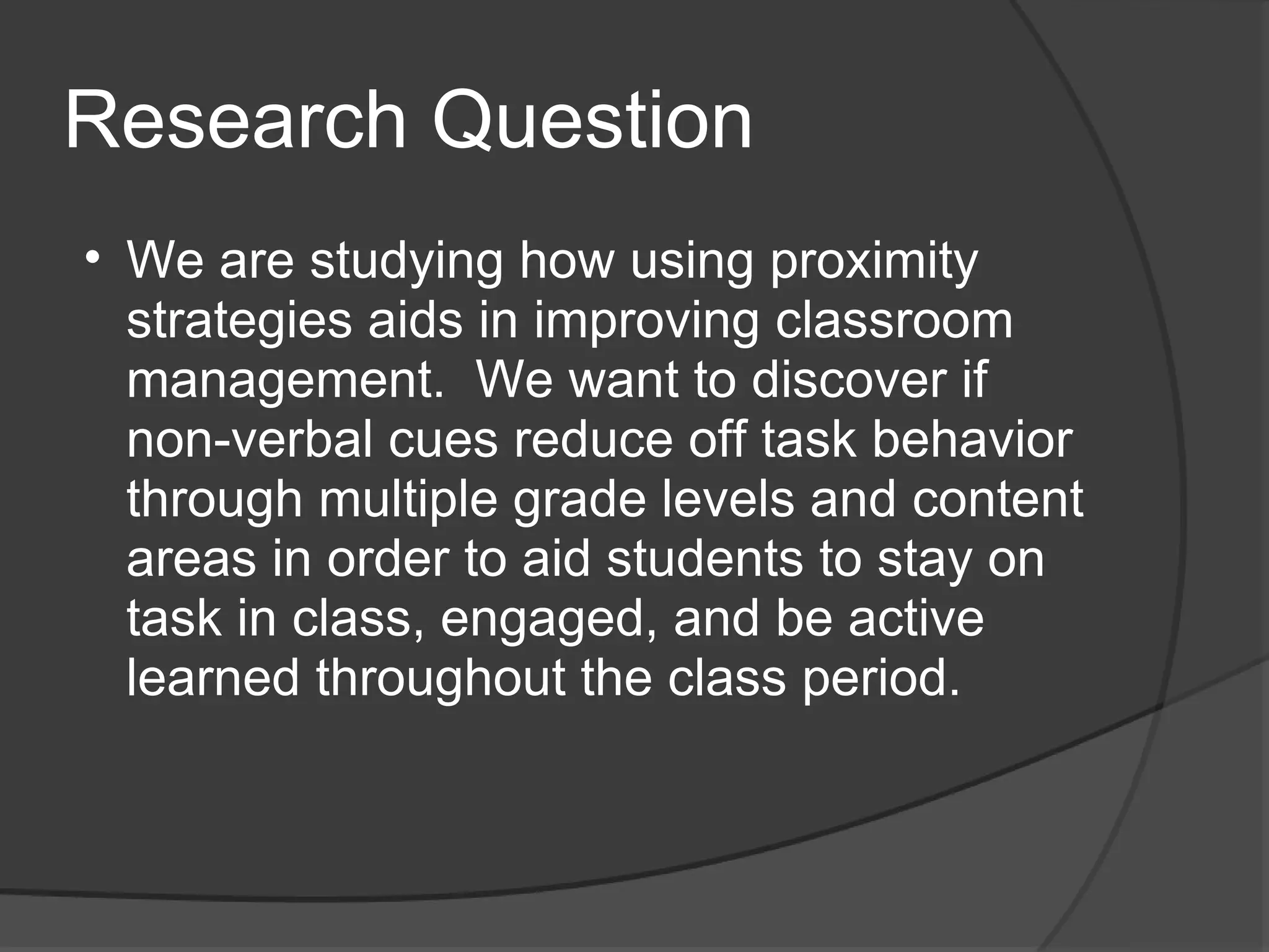 Research Question
• We are studying how using proximity
  strategies aids in improving classroom
  management. We want to discover if
  non-verbal cues reduce off task behavior
  through multiple grade levels and content
  areas in order to aid students to stay on
  task in class, engaged, and be active
  learned throughout the class period.
 