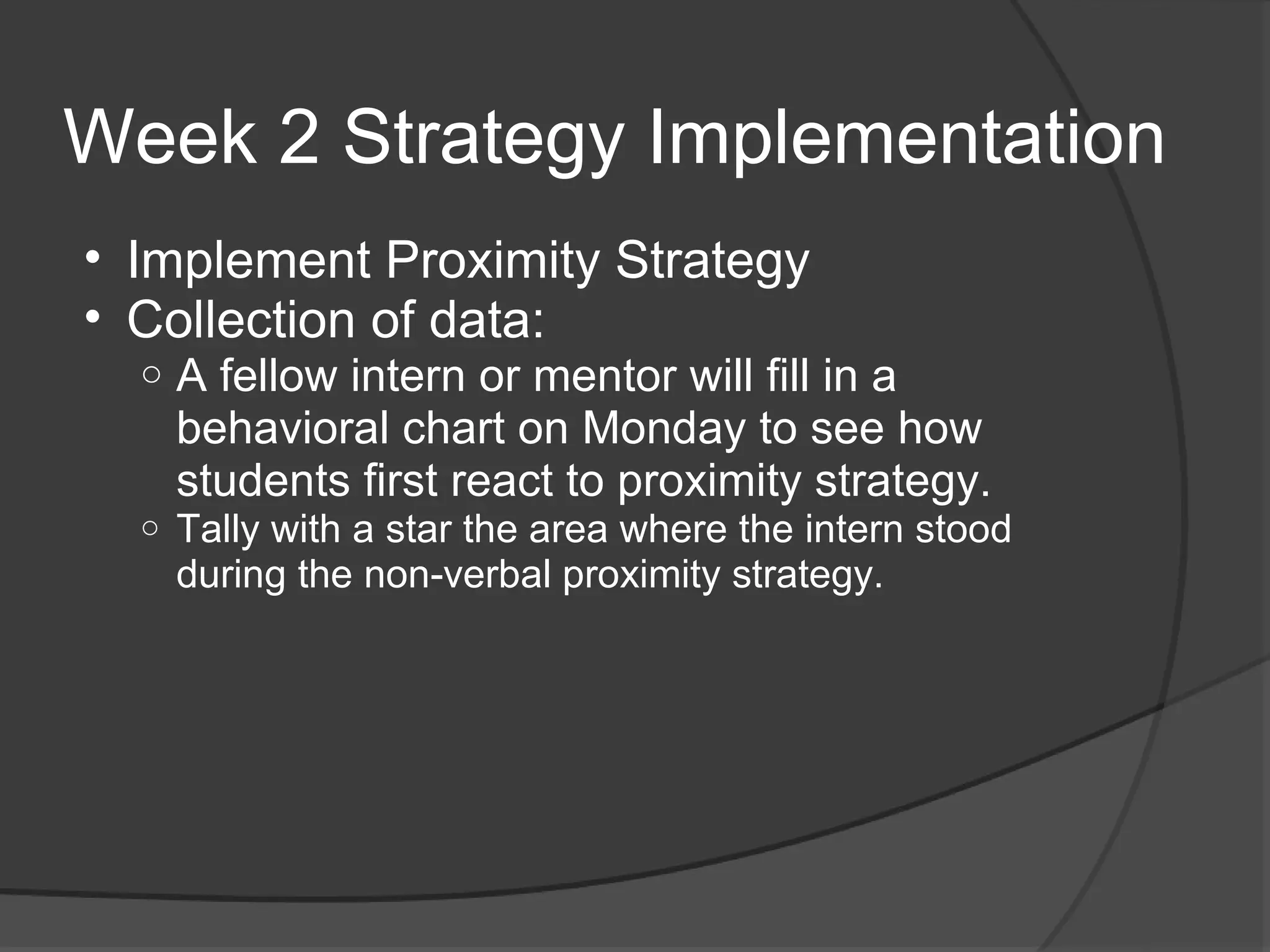 Week 2 Strategy Implementation
• Implement Proximity Strategy
• Collection of data:
  o   A fellow intern or mentor will fill in a
      behavioral chart on Monday to see how
      students first react to proximity strategy.
  o   Tally with a star the area where the intern stood
      during the non-verbal proximity strategy.
 
