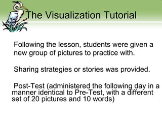 The Visualization Tutorial Following the lesson, students were given a new group of pictures to practice with. Sharing strategies or stories was provided. Post-Test (administered the following day in a manner identical to Pre-Test, with a different set of 20 pictures and 10 words) 