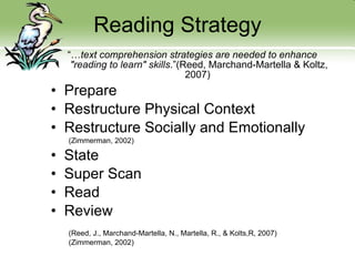 Reading Strategy “… text comprehension strategies are needed to enhance "reading to learn" skills .” (Reed, Marchand-Martella & Koltz, 2007)  Prepare  Restructure Physical Context Restructure Socially and Emotionally (Zimmerman, 2002) State Super Scan Read  Review (Reed, J., Marchand-Martella, N., Martella, R., & Kolts,R, 2007) (Zimmerman, 2002) 
