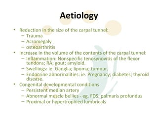 Aetiology
• Reduction in the size of the carpal tunnel:
   – Trauma
   – Acromegaly
   – osteoarthritis
• Increase in the volume of the contents of the carpal tunnel:
   – Inflammation: Nonspecific tenosynovitis of the flexor
     tendons; RA; gout; amyloid.
   – Swellings: ie. Ganglia; lipoma; tumour.
   – Endocrine abnormalities: ie. Pregnancy; diabetes; thyroid
     disease.
• Congenital developmental conditions
   – Persistent median artery
   – Abnormal muscle bellies - eg. FDS, palmaris profundus
   – Proximal or hypertrophied lumbricals
 