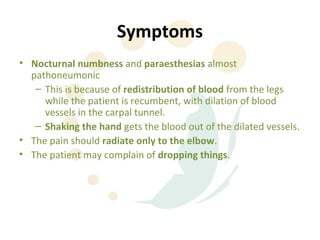 Symptoms
• Nocturnal numbness and paraesthesias almost
  pathoneumonic
   – This is because of redistribution of blood from the legs
     while the patient is recumbent, with dilation of blood
     vessels in the carpal tunnel.
   – Shaking the hand gets the blood out of the dilated vessels.
• The pain should radiate only to the elbow.
• The patient may complain of dropping things.
 