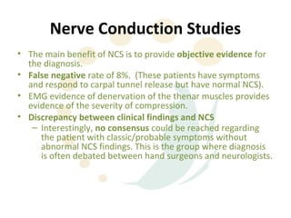 Nerve Conduction Studies
• The main benefit of NCS is to provide objective evidence for
  the diagnosis.
• False negative rate of 8%. (These patients have symptoms
  and respond to carpal tunnel release but have normal NCS).
• EMG evidence of denervation of the thenar muscles provides
  evidence of the severity of compression.
• Discrepancy between clinical findings and NCS
   – Interestingly, no consensus could be reached regarding
     the patient with classic/probable symptoms without
     abnormal NCS findings. This is the group where diagnosis
     is often debated between hand surgeons and neurologists.
 