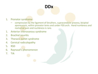 DDx

1.   Pronator syndrome:
     –   compression by the ligament of Struthers, supracondylar process, bicipital
         aponeurosis, within pronator teres and under FDS arch. Hand numbness and
         nocturnal pain and numbness is rare.
1.   Anterior interosseous syndrome
2.   Brachial neuritis
3.   Thoracic outlet syndrome
4.   Cervical radiculopathy
5.   RSD
6.   Raynaud’s phenomenon
7.   TIA
 
