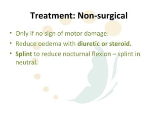 Treatment: Non-surgical
• Only if no sign of motor damage.
• Reduce oedema with diuretic or steroid.
• Splint to reduce nocturnal flexion – splint in
  neutral.
 