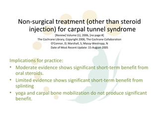 Non-surgical treatment (other than steroid
      injection) for carpal tunnel syndrome
                        [Review] Volume (1), 2006, [no page #]
            The Cochrane Library, Copyright 2006, The Cochrane Collaboration
                     O'Connor, D; Marshall, S; Massy-Westropp, N
                     Date of Most Recent Update: 15-August-2005



Implications for practice:
• Moderate evidence shows significant short-term benefit from
  oral steroids.
• Limited evidence shows significant short-term benefit from
  splinting
• yoga and carpal bone mobilization do not produce significant
  benefit.
 