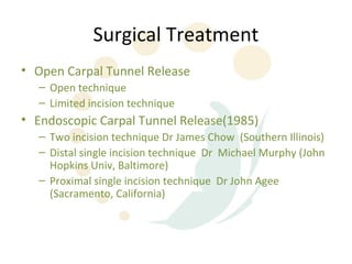 Surgical Treatment
• Open Carpal Tunnel Release
  – Open technique
  – Limited incision technique
• Endoscopic Carpal Tunnel Release(1985)
  – Two incision technique Dr James Chow (Southern Illinois)
  – Distal single incision technique Dr Michael Murphy (John
    Hopkins Univ, Baltimore)
  – Proximal single incision technique Dr John Agee
    (Sacramento, California)
 