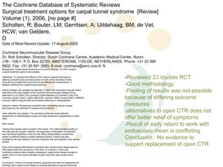 The Cochrane Database of Systematic Reviews
Surgical treatment options for carpal tunnel syndrome [Review]
Volume (1), 2006, [no page #]
Scholten, R; Bouter, LM; Gerritsen, A; Uitdehaag, BM; de Vet,
HCW; van Geldere,
D
Date of Most Recent Update: 17-August-2005

Cochrane Neuromuscular Disease Group.
Dr. Rob Scholten, Director, Dutch Cochrane Centre, Academic Medical Center, Room
J1B - 108-1, P.O. Box 22700, AMSTERDAM, 1100 DE, NETHERLANDS. Phone: +31 20 566
5602, Fax: +31 20 691 2683, E-mail: cochrane@amc.uva.nl, N
Background: Carpal tunnel syndrome is a common disorder, for which several
surgical treatment options are available.

Objectives: To compare the efficacy of the various surgical techniques in
relieving symptoms and promoting return to work and/or activities of daily
                                                                                   -Reviewed 23 studies RCT
living and to compare the occurrence of side-effects and complications, in
patients suffering from carpal tunnel syndrome.                                    -Good methodology
Search strategy: We updated the searches in 2003. We conducted computer-aided
searches of the trials register of the Cochrane Neuromuscular Disease Group        -Pooling of results was not possible
(searched in July 2003), the Cochrane Central Register of Controlled Trials (The
Cochrane Library, Issue 2, 2003), MEDLINE (January 1966 to August 2003), EMBASE
(January 1980 to August 2003) and tracked references in bibliographies.
                                                                                   because of differing outcome
Selection criteria: Randomised controlled trials comparing various surgical        measures
techniques for the treatment of carpal tunnel syndrome.

Data collection and analysis: Two reviewers performed study selection,
                                                                                   -alternatives to open CTR does not
assessment of methodological quality and data abstraction independently of each
other.                                                                             offer better relief of symptoms
Main results:
                                                                                   -Result of early return to work with
                                                                                   endoscopic mean is conflicting
Twenty-three studies were included in the review. The methodological quality of
the trials was fair to good. However, the application of allocation concealment
was mentioned explicitly in only one trial. Many studies failed to present the
results in sufficient detail to enable statistical pooling. Pooling was also
impeded by the vast variety of outcome measures that were applied in the various   Conclusion: No evidence to
studies.

None of the existing alternatives to standard open carpal tunnel release seem to
                                                                                   support replacement of open CTR
offer better relief from symptoms in the short- or long-term. There was
conflicting evidence about whether endoscopic carpal tunnel release resulted in
earlier return to work and/or activities of daily living than open carpal tunnel
release.

Conclusions: There is no strong evidence supporting the need for replacement of
standard open carpal tunnel release by existing alternative surgical procedures
 