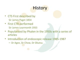 History
• CTS First described by
   Sir James Paget 1854
• First CTR performed
   Sir James Learmonth 1933
• Popularised by Phalen in the 1950s with a series of
  articles
• Introduction of endoscopic release 1985-1987
   – Dr Agee, Dr Chow, Dr Okutsu
 