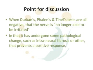 Point for discussion
• When Durkan’s, Phalen’s & Tinel’s tests are all
  negative, that the nerve is "no longer able to
  be irritated"
• ie that it has undergone some pathological
  change, such as intra-neural fibrosis or other,
  that prevents a positive response.
 