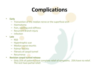 Complications
•   Early
     – Transection of the median nerve or the superficial arch
     – Haematoma
     – Pain, swelling and stiffness
     – Recurrent Branch injury
     – Infection
•   Late
     – RSD
     – Hypertrophic scar
     – Median nerve neuritis
     – Palmar fasciitis
     – Fibrosis of carpal tunnel
     – Recurrence
•   Revision carpal tunnel release
     – Only 25% of patients have complete relief of symptoms. 25% have no relief.
        The rest have partial relief.
 