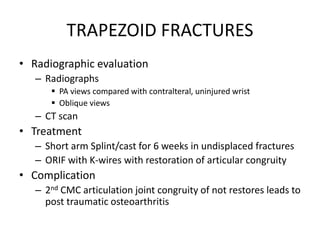 TRAPEZOID FRACTURES
• Radiographic evaluation
– Radiographs
 PA views compared with contralteral, uninjured wrist
 Oblique views
– CT scan
• Treatment
– Short arm Splint/cast for 6 weeks in undisplaced fractures
– ORIF with K-wires with restoration of articular congruity
• Complication
– 2nd CMC articulation joint congruity of not restores leads to
post traumatic osteoarthritis
 