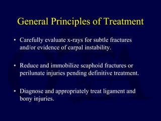 General Principles of Treatment
• Carefully evaluate x-rays for subtle fractures
and/or evidence of carpal instability.
• Reduce and immobilize scaphoid fractures or
perilunate injuries pending definitive treatment.
• Diagnose and appropriately treat ligament and
bony injuries.
 