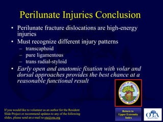Perilunate Injuries Conclusion
• Perilunate fracture dislocations are high-energy
injuries
• Must recognize different injury patterns
– transcaphoid
– pure ligamentous
– trans radial-styloid
• Early open and anatomic fixation with volar and
dorsal approaches provides the best chance at a
reasonable functional result
Return to
Upper Extremity
Index
If you would like to volunteer as an author for the Resident
Slide Project or recommend updates to any of the following
slides, please send an e-mail to ota@ota.org
 