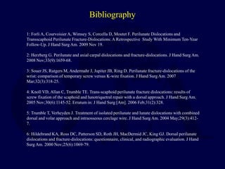 Bibliography
1: Forli A, Courvoisier A, Wimsey S, Corcella D, Moutet F. Perilunate Dislocations and
Transscaphoid Perilunate Fracture-Dislocations: A Retrospective Study With Minimum Ten-Year
Follow-Up. J Hand Surg Am. 2009 Nov 19.
2: Herzberg G. Perilunate and axial carpal dislocations and fracture-dislocations. J Hand Surg Am.
2008 Nov;33(9):1659-68.
3: Souer JS, Rutgers M, Andermahr J, Jupiter JB, Ring D. Perilunate fracture-dislocations of the
wrist: comparison of temporary screw versus K-wire fixation. J Hand Surg Am. 2007
Mar;32(3):318-25.
4: Knoll VD, Allan C, Trumble TE. Trans-scaphoid perilunate fracture dislocations: results of
screw fixation of the scaphoid and lunotriquetral repair with a dorsal approach. J Hand Surg Am.
2005 Nov;30(6):1145-52. Erratum in: J Hand Surg [Am]. 2006 Feb;31(2):328.
5: Trumble T, Verheyden J. Treatment of isolated perilunate and lunate dislocations with combined
dorsal and volar approach and intraosseous cerclage wire. J Hand Surg Am. 2004 May;29(3):412-
7.
6: Hildebrand KA, Ross DC, Patterson SD, Roth JH, MacDermid JC, King GJ. Dorsal perilunate
dislocations and fracture-dislocations: questionnaire, clinical, and radiographic evaluation. J Hand
Surg Am. 2000 Nov;25(6):1069-79.
 