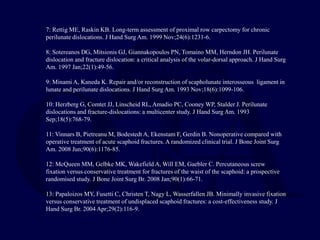 7: Rettig ME, Raskin KB. Long-term assessment of proximal row carpectomy for chronic
perilunate dislocations. J Hand Surg Am. 1999 Nov;24(6):1231-6.
8: Sotereanos DG, Mitsionis GJ, Giannakopoulos PN, Tomaino MM, Herndon JH. Perilunate
dislocation and fracture dislocation: a critical analysis of the volar-dorsal approach. J Hand Surg
Am. 1997 Jan;22(1):49-56.
9: Minami A, Kaneda K. Repair and/or reconstruction of scapholunate interosseous ligament in
lunate and perilunate dislocations. J Hand Surg Am. 1993 Nov;18(6):1099-106.
10: Herzberg G, Comtet JJ, Linscheid RL, Amadio PC, Cooney WP, Stalder J. Perilunate
dislocations and fracture-dislocations: a multicenter study. J Hand Surg Am. 1993
Sep;18(5):768-79.
11: Vinnars B, Pietreanu M, Bodestedt A, Ekenstam F, Gerdin B. Nonoperative compared with
operative treatment of acute scaphoid fractures. A randomized clinical trial. J Bone Joint Surg
Am. 2008 Jun;90(6):1176-85.
12: McQueen MM, Gelbke MK, Wakefield A, Will EM, Gaebler C. Percutaneous screw
fixation versus conservative treatment for fractures of the waist of the scaphoid: a prospective
randomised study. J Bone Joint Surg Br. 2008 Jan;90(1):66-71.
13: Papaloizos MY, Fusetti C, Christen T, Nagy L, Wasserfallen JB. Minimally invasive fixation
versus conservative treatment of undisplaced scaphoid fractures: a cost-effectiveness study. J
Hand Surg Br. 2004 Apr;29(2):116-9.
 