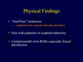 Physical Findings
• “Snuff box” tenderness
– scaphoid waist exposed with ulnar deviation
• Pain with palpation of scaphoid tuberosity
• Limited painful wrist ROM, especially forced
dorsiflexion
 