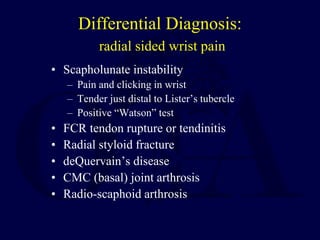 Differential Diagnosis:
radial sided wrist pain
• Scapholunate instability
– Pain and clicking in wrist
– Tender just distal to Lister’s tubercle
– Positive “Watson” test
• FCR tendon rupture or tendinitis
• Radial styloid fracture
• deQuervain’s disease
• CMC (basal) joint arthrosis
• Radio-scaphoid arthrosis
 